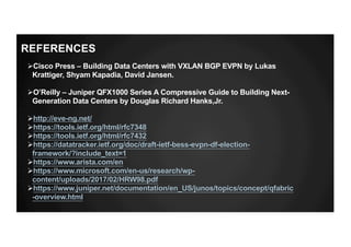 ØCisco Press – Building Data Centers with VXLAN BGP EVPN by Lukas
Krattiger, Shyam Kapadia, David Jansen.
ØO’Reilly – Juniper QFX1000 Series A Compressive Guide to Building Next-
Generation Data Centers by Douglas Richard Hanks,Jr.
Øhttp://eve-ng.net/
Øhttps://tools.ietf.org/html/rfc7348
Øhttps://tools.ietf.org/html/rfc7432
Øhttps://datatracker.ietf.org/doc/draft-ietf-bess-evpn-df-election-
framework/?include_text=1
Øhttps://www.arista.com/en
Øhttps://www.microsoft.com/en-us/research/wp-
content/uploads/2017/02/HRW98.pdf
Øhttps://www.juniper.net/documentation/en_US/junos/topics/concept/qfabric
-overview.html
REFERENCES
 