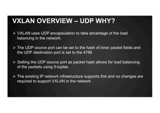 VXLAN OVERVIEW – UDP WHY?
Ø VXLAN uses UDP encapsulation to take advantage of the load
balancing in the network.
Ø The UDP source port can be set to the hash of inner packet fields and
the UDP destination port is set to the 4789
Ø Setting the UDP source port as packet hash allows for load balancing
of the packets using 5-tuples.
Ø The existing IP network infrastructure supports this and no changes are
required to support VXLAN in the network
 