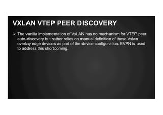 VXLAN VTEP PEER DISCOVERY
Ø The vanilla implementation of VxLAN has no mechanism for VTEP peer
auto-discovery but rather relies on manual definition of those Vxlan
overlay edge devices as part of the device configuration. EVPN is used
to address this shortcoming.
 
