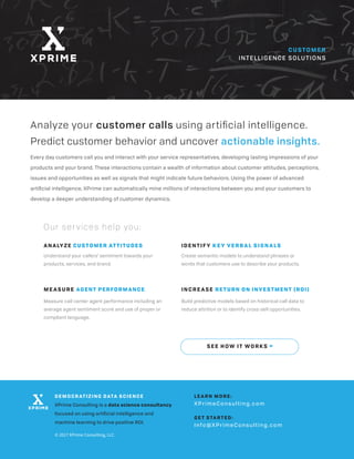 Every day customers call you and interact with your service representatives, developing lasting impressions of your
products and your brand. These interactions contain a wealth of information about customer attitudes, perceptions,
issues and opportunities as well as signals that might indicate future behaviors. Using the power of advanced
artiﬁcial intelligence, XPrime can automatically mine millions of interactions between you and your customers to
develop a deeper understanding of customer dynamics.
CUSTOMER
INTELLIGENCE SOLUTIONS
Analyze your customer calls using artiﬁcial intelligence.
Predict customer behavior and uncover actionable insights.
ANALYZE CUSTOMER ATTITUDES
Understand your callers’ sentiment towards your
products, services, and brand.
ME ASURE AGENT PERFORMANCE
Measure call center agent performance including an
average agent sentiment score and use of proper or
compliant language.
IDENTIF Y KE Y VERBAL SIGNALS
Create semantic models to understand phrases or
words that customers use to describe your products.
INCRE ASE RETURN ON INVESTMENT (ROI)
Build predictive models based on historical call data to
reduce attrition or to identify cross-sell opportunities.
Our ser vices help you:
SEE HOW IT WORKS >
DEMOCR ATIZING DATA SCIENCE
XPrime Consulting is a data science consultancy
focused on using artiﬁcial intelligence and
machine learning to drive positive ROI.
LE A RN MORE:
XPrimeConsulting.com
GE T S TA R TED:
Info@XPrimeConsulting.com
© 2017 XPrime Consulting, LLC
 