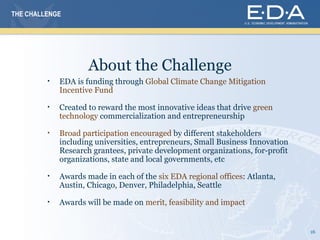 THE CHALLENGE




                     About the Challenge
         •   EDA is funding through Global Climate Change Mitigation
             Incentive Fund

         •   Created to reward the most innovative ideas that drive green
             technology commercialization and entrepreneurship

         •   Broad participation encouraged by different stakeholders
             including universities, entrepreneurs, Small Business Innovation
             Research grantees, private development organizations, for-profit
             organizations, state and local governments, etc

         •   Awards made in each of the six EDA regional offices: Atlanta,
             Austin, Chicago, Denver, Philadelphia, Seattle

         •   Awards will be made on merit, feasibility and impact


                                                                                16
 