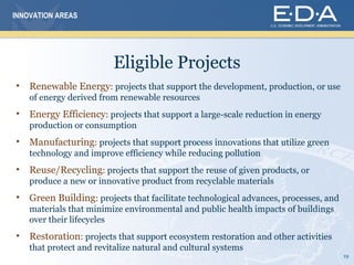 INNOVATION AREAS




                          Eligible Projects
•   Renewable Energy: projects that support the development, production, or use
    of energy derived from renewable resources
•   Energy Efficiency: projects that support a large-scale reduction in energy
    production or consumption
•   Manufacturing: projects that support process innovations that utilize green
    technology and improve efficiency while reducing pollution
•   Reuse/Recycling: projects that support the reuse of given products, or
    produce a new or innovative product from recyclable materials
•   Green Building: projects that facilitate technological advances, processes, and
    materials that minimize environmental and public health impacts of buildings
    over their lifecycles
•   Restoration: projects that support ecosystem restoration and other activities
    that protect and revitalize natural and cultural systems
                                                                                      19
 