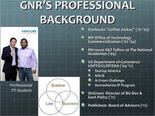 GNR’S PROFESSIONAL
        BACKGROUND
                                 Starbucks “Coffee Jockey” (’01-’03)

                                 RPI Office of Technology
                                 Commercialization (’02-’04)

                                 Mirzayan S&T Fellow at The National
                                 Academies (‘04)

                                 US Department of Commerce-
                                 USPTO/CLDP/EDA (’04-’11)
                                     Startup America
                                     NACIE
                                     i6 Green Challenge
Professional     Science             Humanitarian IP Program
 PT-Student
                                 OnGreen- Director of Biz-Dev &
                                 Govt Policy (’11)
               Law    Business   Publicbeat- Board of Advisors (‘11)
 