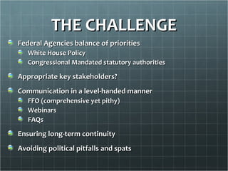 THE CHALLENGE
Federal Agencies balance of priorities
   White House Policy
   Congressional Mandated statutory authorities

Appropriate key stakeholders?
Communication in a level-handed manner
   FFO (comprehensive yet pithy)
   Webinars
   FAQs

Ensuring long-term continuity
Avoiding political pitfalls and spats
 