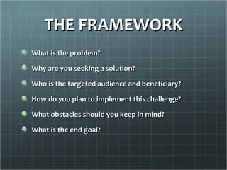 THE FRAMEWORK
What is the problem?

Why are you seeking a solution?

Who is the targeted audience and beneficiary?

How do you plan to implement this challenge?

What obstacles should you keep in mind?

What is the end goal?
 