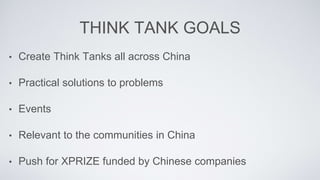 THINK TANK GOALS
? Create Think Tanks all across China
? Practical solutions to problems
? Events
? Relevant to the communities in China
? Push for XPRIZE funded by Chinese companies
 