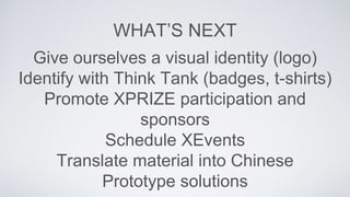 WHATS NEXT
Give ourselves a visual identity (logo)
Identify with Think Tank (badges, t-shirts)
Promote XPRIZE participation and
sponsors
Schedule XEvents
Translate material into Chinese
Prototype solutions
 