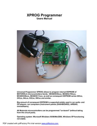 XPROG Programmer
Users Manual
Universal Programmer XPROG allows to program internal EEPROM of
MOTOROLA microcontrollers family : MC68HC05xxx, MC68Hc705xxx,
MC68HC08xxx, MC68HC11xxx, as well as consequent EEPROM series 24Схх,
25Схх, 64Lхх, 93Схх, 95Схх and similar.
Big amount of consequent EEPROM is supported widely used in car audio- and
CD players, car computers (instrument panels (DASHBOARD), AIRBAG,
immobilizers).
All Motorola microcontrollers can be programmed "on-board" (without taking
from the circuit pack).
Operating system: Microsoft Windows 95/98/Me/2000, Windows XP-functioning
not stable.
PDF created with pdfFactory Pro trial version www.pdffactory.com
 