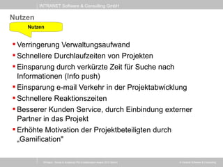 INTRANET Software & Consulting GmbH
© Intranet Software & Consulting
Nutzen
 Verringerung Verwaltungsaufwand
 Schnellere Durchlaufzeiten von Projekten
 Einsparung durch verkürzte Zeit für Suche nach
Informationen (Info push)
 Einsparung e-mail Verkehr in der Projektabwicklung
 Schnellere Reaktionszeiten
 Besserer Kunden Service, durch Einbindung externer
Partner in das Projekt
 Erhöhte Motivation der Projektbeteiligten durch
„Gamification"
Nutzen
XProject - Social & Analytical PM (Collaboration Award 2013 Berlin)
 