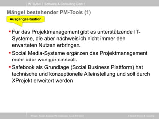 INTRANET Software & Consulting GmbH
© Intranet Software & Consulting
Mängel bestehender PM-Tools (1)
 Für das Projektmanagement gibt es unterstützende IT-
Systeme, die aber nachweislich nicht immer den
erwarteten Nutzen erbringen.
 Social Media-Systeme ergänzen das Projektmanagement
mehr oder weniger sinnvoll.
 Safebook als Grundlage (Social Business Plattform) hat
technische und konzeptionelle Alleinstellung und soll durch
XProjekt erweitert werden
Ausgangssituation
XProject - Social & Analytical PM (Collaboration Award 2013 Berlin)
 