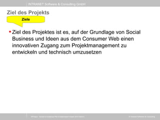 INTRANET Software & Consulting GmbH
© Intranet Software & Consulting
Ziel des Projekts
 Ziel des Projektes ist es, auf der Grundlage von Social
Business und Ideen aus dem Consumer Web einen
innovativen Zugang zum Projektmanagement zu
entwickeln und technisch umzusetzen
Ziele
XProject - Social & Analytical PM (Collaboration Award 2013 Berlin)
 