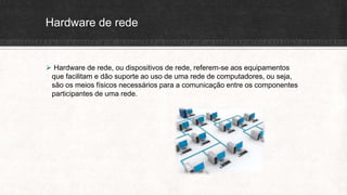 Hardware de rede
 Hardware de rede, ou dispositivos de rede, referem-se aos equipamentos
que facilitam e dão suporte ao uso de uma rede de computadores, ou seja,
são os meios físicos necessários para a comunicação entre os componentes
participantes de uma rede.
 
