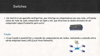 Switches
 Um Switch é um aparelho multiportas, que interliga os computadores em uma rede, utilizando
cabos de rede de cada computador se ligam a ele, que direciona os dados enviados de um
computador especificamente para outro.
Função:
 A sua função é possibilitar a conexão de computadores em redes, realizando a conexão entre
várias máquinas numa LAN (Local Area Network).
 