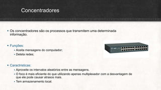 Concentradores
 Os concentradores são os processos que transmitem uma determinada
informação.
 Funções:
 Aceita mensagens do computador;
 Deteta redes;
 Caractristicas:
 Aproveite os intervalos aleatórios entre as mensagens.
 O foco é mais eficiente do que utilizando apenas multiplexador com a desvantagem de
que ele pode causar atrasos mais.
 Tem armazenamento local.
 