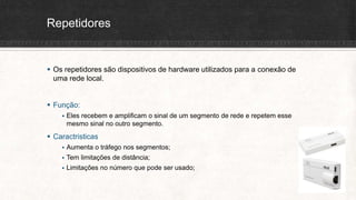 Repetidores
 Os repetidores são dispositivos de hardware utilizados para a conexão de
uma rede local.
 Função:
 Eles recebem e amplificam o sinal de um segmento de rede e repetem esse
mesmo sinal no outro segmento.
 Caractristicas
 Aumenta o tráfego nos segmentos;
 Tem limitações de distância;
 Limitações no número que pode ser usado;
 