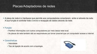 Placas/Adaptadores de redes
 A placa de rede é o hardware que permite aos computadores conectarem entre si através da rede.
A sua função é controlar todo o envio e recepção de dados através da rede.
 Função:
 Partilhar informações com outros computadores por meio dessa rede local.
 As placas de rede também são as responsáveis por tornar possível que um computador acesse a internet
 Caractristicas
 Velocidade
 Tipo de ligação de acordo com a topologia
 