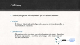 Gateway
 Gateway, em geral é um computador que fica entre duas redes.
 Função:
 O Gateway é destinado a interligar redes, separar domínios de colisão, ou
mesmo traduzir protocolos.
 Caractristicas:
 São equipamentos com duas (ou mais) placas de rede, ou um dispositivo
dedicado, cujo objetivo é permitir a comunicação entre duas redes com
arquiteturas diferente
 