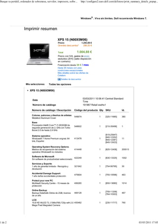Busque su portátil, ordenador de sobremesa, servidor, impresora, softw...        http://configure2.euro.dell.com/dellstore/print_summary_details_popup...




                                                                                 Windows® . Viva sin límites. Dell recomienda Windows 7.



                      Imprimir resumen

                                                         XPS 15 (N00X5M06)
                                                         Precio                      1.290,88 €
                                                         Grandes descuentos*           286,00 €


                                                         Total               1.004,88 €
                                                         Precio con IVA, gastos de envío
                                                         excluidos (29 €) (salvo disposición
                                                         en contrario)
                                                         Financiación desde 38 € / mes
                                                         Hasta 36 meses con unas
                                                         condiciones excepcionales
                                                         Más detalles sobre las ofertas de
                                                         Cetelem
                                                            Detalles de descuentos

                        Mis selecciones         Todas las opciones

                            XPS 15 (N00X5M06)


                                                                                      03/03/2011 10:06:41 Central Standard
                              Date
                                                                                      Time
                              Número de catálogo                                      191967 Retail esdhs1

                              Número de catálogo / Descripción            Código del producto Qty SKU                   Id.

                              Colores, patrones y diseños de artistas:
                                                                          548674                    1     [320-11685]   380
                              Metalloid Aluminum Cover

                              Base:
                              Procesador Intel® Core™ i7-2630QM de
                                                                          548602                    1     [210-35498]   1
                              segunda generación de 2, GHz con Turbo
                              Boost 2.0 de hasta 2,9 GHz

                                                                                                          [619-25947]
                              Sistema operativo:
                                                                                                          [640-12352]
                              Windows® 7 Home Premium original, 64        413478                    1                   11
                                                                                                          [640-12381]
                              bits, Español
                                                                                                          [640-12423]

                              Operating System Recovery Options:
                              Medios de recuperación del sistema          414448                    1     [620-12408]   200013
                              operativo Windows® no incluidos

                              Software de Microsoft:
                                                                         422249                     1     [630-13325]   1002
                              Sin software de productividad seleccionado

                              Servicios y Soporte:
                              1 año de garantía limitada - Recogida y     321942                    1     [754-56795]   30
                              devolución

                              Accidental Damage Support:
                                                                          475604                    1     [755-10596]   463
                              1 año daños accidentales protección

                              Protect your new PC:
                              McAfee® Security Centre - 15 meses de       406265                    1     [650-13680]   1014
                              protección

                              Online Backup:
                                                                                                          [759-11208]
                              Backup DataSafe Online de 2GB, licencia     469128                    1                   467
                                                                                                          [764-10303]
                              de un año

                              LCD:
                              15.6 HD WLED TL (1366x768) 720p with 2.0 455482                       1     [230-11717]   760
                              Mega Pixel Integrated Camera




1 de 2                                                                                                                                 03/03/2011 17:05
 
