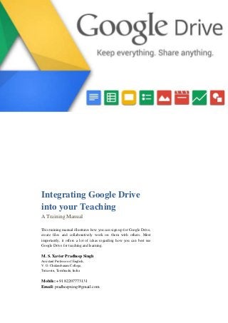 Integrating Google Drive
into your Teaching
A Training Manual
This training manual illustrates how you can sign up for Google Drive,
create files and collaboratively work on them with others. Most
importantly, it offers a lot of ideas regarding how you can best use
Google Drive for teaching and learning.
M. S. Xavier Pradheep Singh
Assistant Professor of English,
V. O. Chidambaram College,
Tuticorin, Tamilnadu, India
Mobile: +91 82207773131
Email: pradheepxing@gmail.com
 
