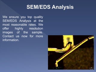 SEM/EDS Analysis
We ensure you top quality
SEM/EDS Analysis at the
most reasonable rates. We
offer highly resolution
images of the sample.
Contact us now for more
information.
 
