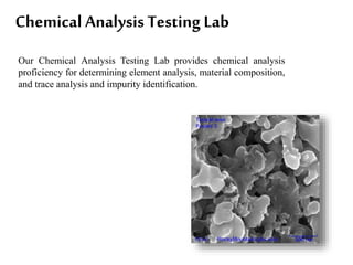 Chemical Analysis Testing Lab
Our Chemical Analysis Testing Lab provides chemical analysis
proficiency for determining element analysis, material composition,
and trace analysis and impurity identification.
 