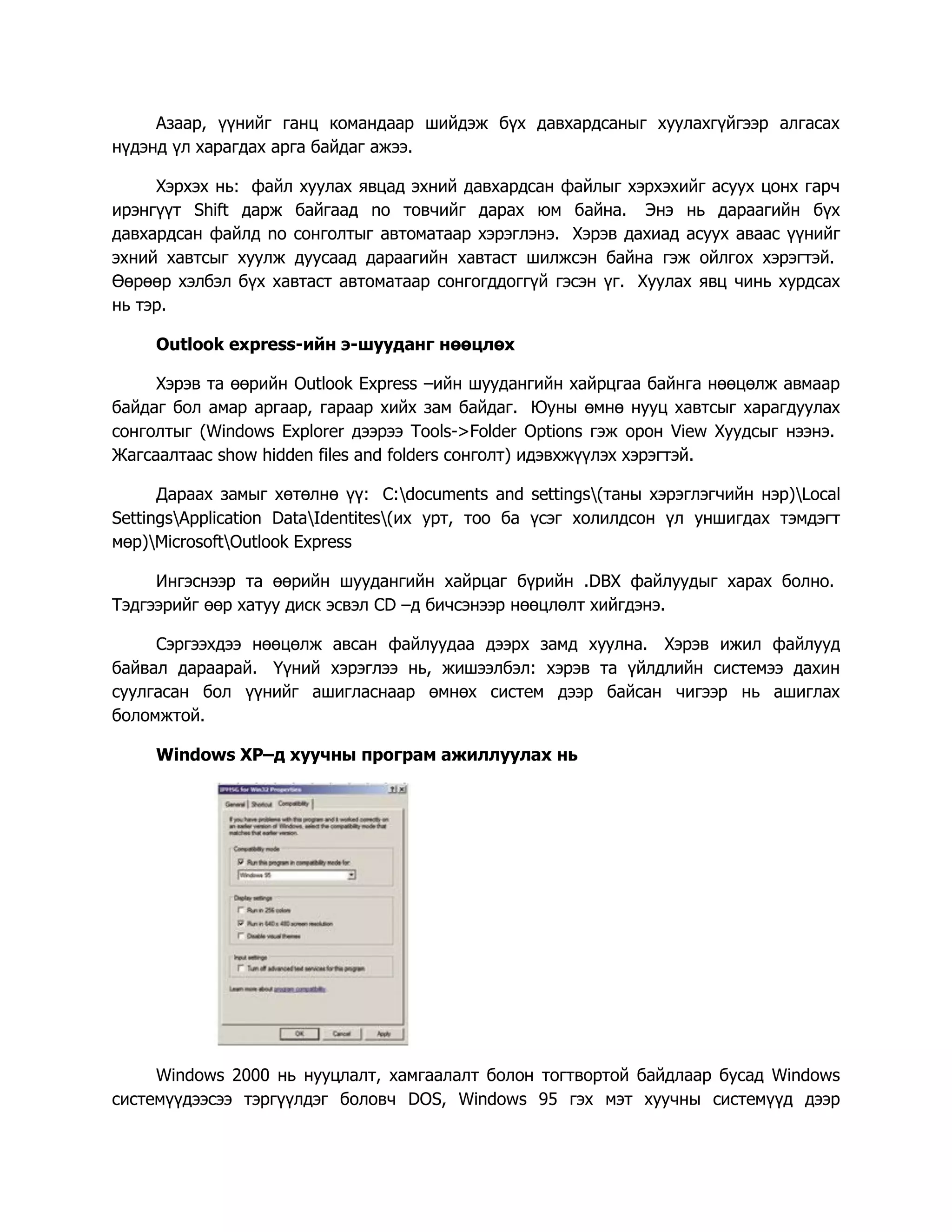 Азаар, үүнийг ганц командаар шийдэж бүх давхардсаныг хуулахгүйгээр алгасах
нүдэнд үл харагдах арга байдаг ажээ.

     Хэрхэх нь: файл хуулах явцад эхний давхардсан файлыг хэрхэхийг асуух цонх гарч
ирэнгүүт Shift дарж байгаад no товчийг дарах юм байна. Энэ нь дараагийн бүх
давхардсан файлд no сонголтыг автоматаар хэрэглэнэ. Хэрэв дахиад асуух аваас үүнийг
эхний хавтсыг хуулж дуусаад дараагийн хавтаст шилжсэн байна гэж ойлгох хэрэгтэй.
Өөрөөр хэлбэл бүх хавтаст автоматаар сонгогддоггүй гэсэн үг. Хуулах явц чинь хурдсах
нь тэр.

     Outlook express-ийн э-шууданг нөөцлөх

     Хэрэв та өөрийн Outlook Express –ийн шуудангийн хайрцгаа байнга нөөцөлж авмаар
байдаг бол амар аргаар, гараар хийх зам байдаг. Юуны өмнө нууц хавтсыг харагдуулах
сонголтыг (Windows Explorer дээрээ Tools->Folder Options гэж орон View Хуудсыг нээнэ.
Жагсаалтаас show hidden files and folders сонголт) идэвхжүүлэх хэрэгтэй.

      Дараах замыг хөтөлнө үү: C:documents and settings(таны хэрэглэгчийн нэр)Local
SettingsApplication DataIdentites(их урт, тоо ба үсэг холилдсон үл уншигдах тэмдэгт
мөр)MicrosoftOutlook Express

     Ингэснээр та өөрийн шуудангийн хайрцаг бүрийн .DBX файлуудыг харах болно.
Тэдгээрийг өөр хатуу диск эсвэл CD –д бичсэнээр нөөцлөлт хийгдэнэ.

     Сэргээхдээ нөөцөлж авсан файлуудаа дээрх замд хуулна. Хэрэв ижил файлууд
байвал дараарай. Үүний хэрэглээ нь, жишээлбэл: хэрэв та үйлдлийн системээ дахин
суулгасан бол үүнийг ашигласнаар өмнөх систем дээр байсан чигээр нь ашиглах
боломжтой.

     Windows XP–д хуучны програм ажиллуулах нь




     Windows 2000 нь нууцлалт, хамгаалалт болон тогтвортой байдлаар бусад Windows
системүүдээсээ тэргүүлдэг боловч DOS, Windows 95 гэх мэт хуучны системүүд дээр
 