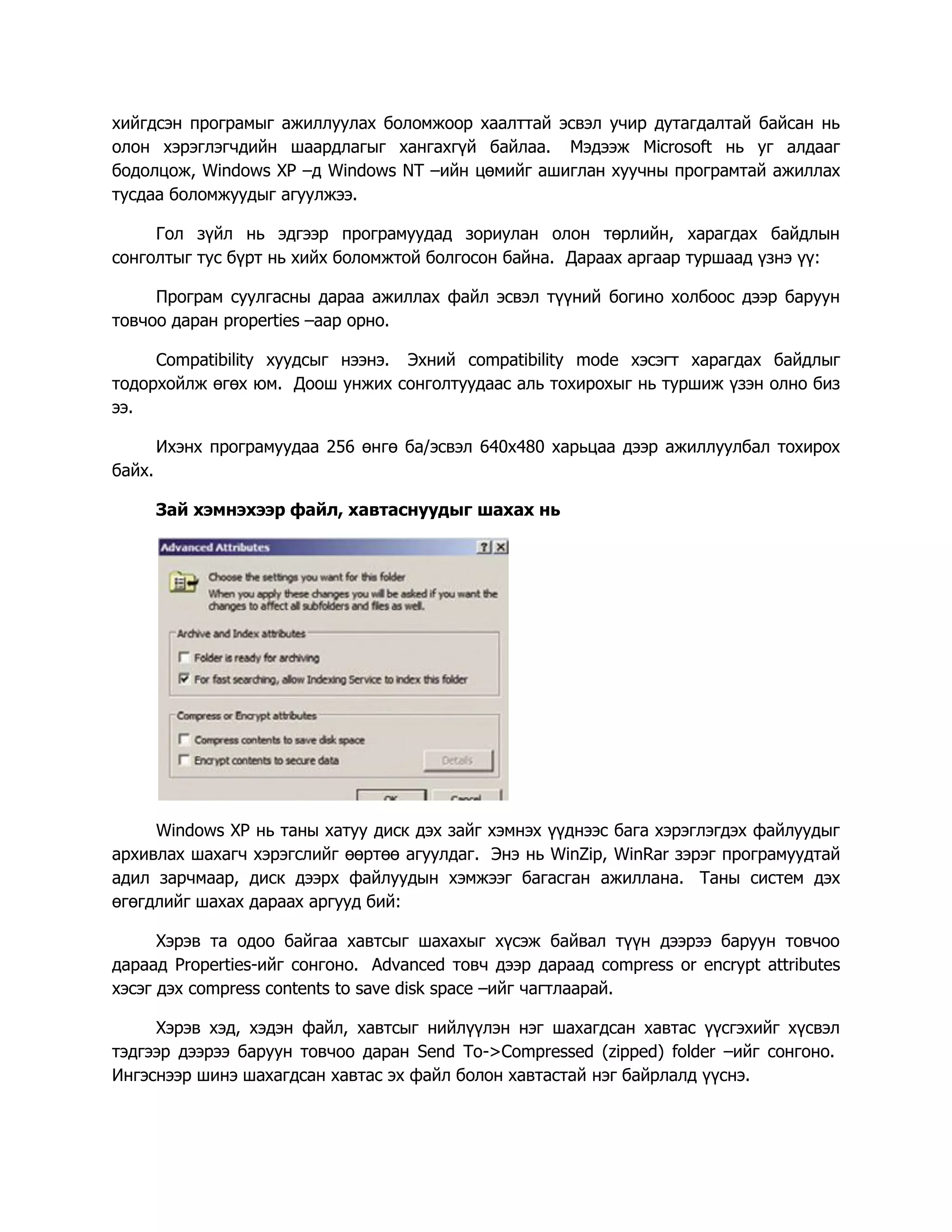хийгдсэн програмыг ажиллуулах боломжоор хаалттай эсвэл учир дутагдалтай байсан нь
олон хэрэглэгчдийн шаардлагыг хангахгүй байлаа. Мэдээж Microsoft нь уг алдааг
бодолцож, Windows XP –д Windows NT –ийн цөмийг ашиглан хуучны програмтай ажиллах
тусдаа боломжуудыг агуулжээ.

     Гол зүйл нь эдгээр програмуудад зориулан олон төрлийн, харагдах байдлын
сонголтыг тус бүрт нь хийх боломжтой болгосон байна. Дараах аргаар туршаад үзнэ үү:

     Програм суулгасны дараа ажиллах файл эсвэл түүний богино холбоос дээр баруун
товчоо даран properties –аар орно.

     Compatibility хуудсыг нээнэ. Эхний compatibility mode хэсэгт харагдах байдлыг
тодорхойлж өгөх юм. Доош унжих сонголтуудаас аль тохирохыг нь туршиж үзэн олно биз
ээ.

        Ихэнх програмуудаа 256 өнгө ба/эсвэл 640х480 харьцаа дээр ажиллуулбал тохирох
байх.

        Зай хэмнэхээр файл, хавтаснуудыг шахах нь




     Windows XP нь таны хатуу диск дэх зайг хэмнэх үүднээс бага хэрэглэгдэх файлуудыг
архивлах шахагч хэрэгслийг өөртөө агуулдаг. Энэ нь WinZip, WinRar зэрэг програмуудтай
адил зарчмаар, диск дээрх файлуудын хэмжээг багасган ажиллана. Таны систем дэх
өгөгдлийг шахах дараах аргууд бий:

      Хэрэв та одоо байгаа хавтсыг шахахыг хүсэж байвал түүн дээрээ баруун товчоо
дараад Properties-ийг сонгоно. Advanced товч дээр дараад compress or encrypt attributes
хэсэг дэх compress contents to save disk space –ийг чагтлаарай.

     Хэрэв хэд, хэдэн файл, хавтсыг нийлүүлэн нэг шахагдсан хавтас үүсгэхийг хүсвэл
тэдгээр дээрээ баруун товчоо даран Send To->Compressed (zipped) folder –ийг сонгоно.
Ингэснээр шинэ шахагдсан хавтас эх файл болон хавтастай нэг байрлалд үүснэ.
 