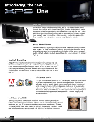 Introducing, the new…
                                                       One
                                                 Objet D’Art
                                                 Sculptural and compact with abundant possibilities, the Dell XPS One features a multimedia
                                                 computer and 20” display behind a single sheet of glass, bezel-less and tempered for strength,
                                                 and perched on a smoked glass base that adds to the system’s light, sleek look. With a space-
                                                 saving iconic design that’s finished front and back, the system is striking from every angle and
                                                 ready to proudly display in new settings – where space is at a premium, on a glass desk in a
                                                 fancy home office, or even on a kitchen countertop snuggled under the cabinets.




                                                 Beauty Meets Innovation
                                                 Designed inspiration. A single unifying thought made whole. Powerful and pretty, graceful and
                                                 sleek, the XPS One almost anticipates your intentions. Motion sensitive controls glow blue as
                                                 your hand approaches to touch multimedia keys on the display, and then respond with visual,
                                                 audible and haptic (vibration) feedback. Approach the system to insert a disc, and the slot load
                                                 lights up.


   Exquisitely Entertaining
   XPS performance and advanced entertainment come together to function as a high-end
   television and entertainment system, with a combination of powerful Intel® processors, up
   to 2GB of memory, advanced graphics support, optional Blu-ray Disk™ and High-def TV
   options. Integrated left and right speakers provide incredible High-def stereo sound. And if
   you want to listen with the lights down low, a single touch dims the screen while the song
   plays on.


                                                      Get Creative Yourself
                                                      Don’t just consume media, create it. The XPS One becomes a home music, photo or video
                                                      studio with Adobe® Elements Studio. Put photo slideshows in motion with video-style
                                                      effects and transitions; and add dramatic freeze-frame effects to video by capturing and
                                                      single frame and enhancing it with text and graphics. Creatively mix still photos, motion
                                                      video, sound effects, music and voiceovers to enhance your story, and then burn copies to
                                                      disc to share. Adobe Elements Studio is an exclusive, pre-installed software package that
                                                      includes Adobe Photoshop® Elements. Adobe Premiere™ Elements, and pro-grade
                                                      Adobe Soundbooth™.

   Look Sharp, or Look Silly
   To help you stay in touch with friends and interact with the online community, the XPS One
   features a discreet 2-megapixel webcam and enhanced-capture, dual-microphone array with noise
   cancellation. LED lights tell you when the camera is on and stay dark when it’s not. If you’re too
   shy to show your real image, or your makeup isn’t just right, choose instead to represent yourself
   as an animated avatar that’s synchronized with your voice. There are dozens to choose from.




From                                                          DELL Internal Use Only
 