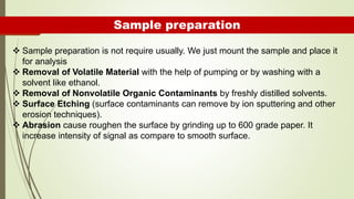 Sample preparation
 Sample preparation is not require usually. We just mount the sample and place it
for analysis
 Removal of Volatile Material with the help of pumping or by washing with a
solvent like ethanol.
 Removal of Nonvolatile Organic Contaminants by freshly distilled solvents.
 Surface Etching (surface contaminants can remove by ion sputtering and other
erosion techniques).
 Abrasion cause roughen the surface by grinding up to 600 grade paper. It
increase intensity of signal as compare to smooth surface.
 