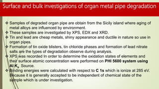 Surface and bulk investigations of organ metal pipe degradation
 Samples of degraded organ pipe are obtain from the Sicily island where aging of
metal alloys are influenced by environment.
 These samples are investigated by XPS, EDX and XRD.
 Tin and lead are cheap metals, shiny appearance and ductile in nature so use in
organ pipes.
 Formation of tin oxide blisters, tin chloride phases and formation of lead nitrate
salts are the types of degradation observe during analysis.
 XPS was recorded In order to determine the oxidation states of elements and
their surface atomic concentration were performed on PHI 5600 system using
Al Kα Source.
 Binding energies were calculated with respect to C 1s which is ionize at 285 eV.
Because it is generally accepted to be independent of chemical state of the
sample which is under investigation.
 