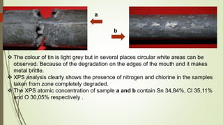 a
b
 The colour of tin is light grey but in several places circular white areas can be
observed. Because of the degradation on the edges of the mouth and it makes
metal brittle.
 XPS analysis clearly shows the presence of nitrogen and chlorine in the samples
taken from zone completely degraded.
 The XPS atomic concentration of sample a and b contain Sn 34,84%, Cl 35,11%
and O 30,05% respectively .
 