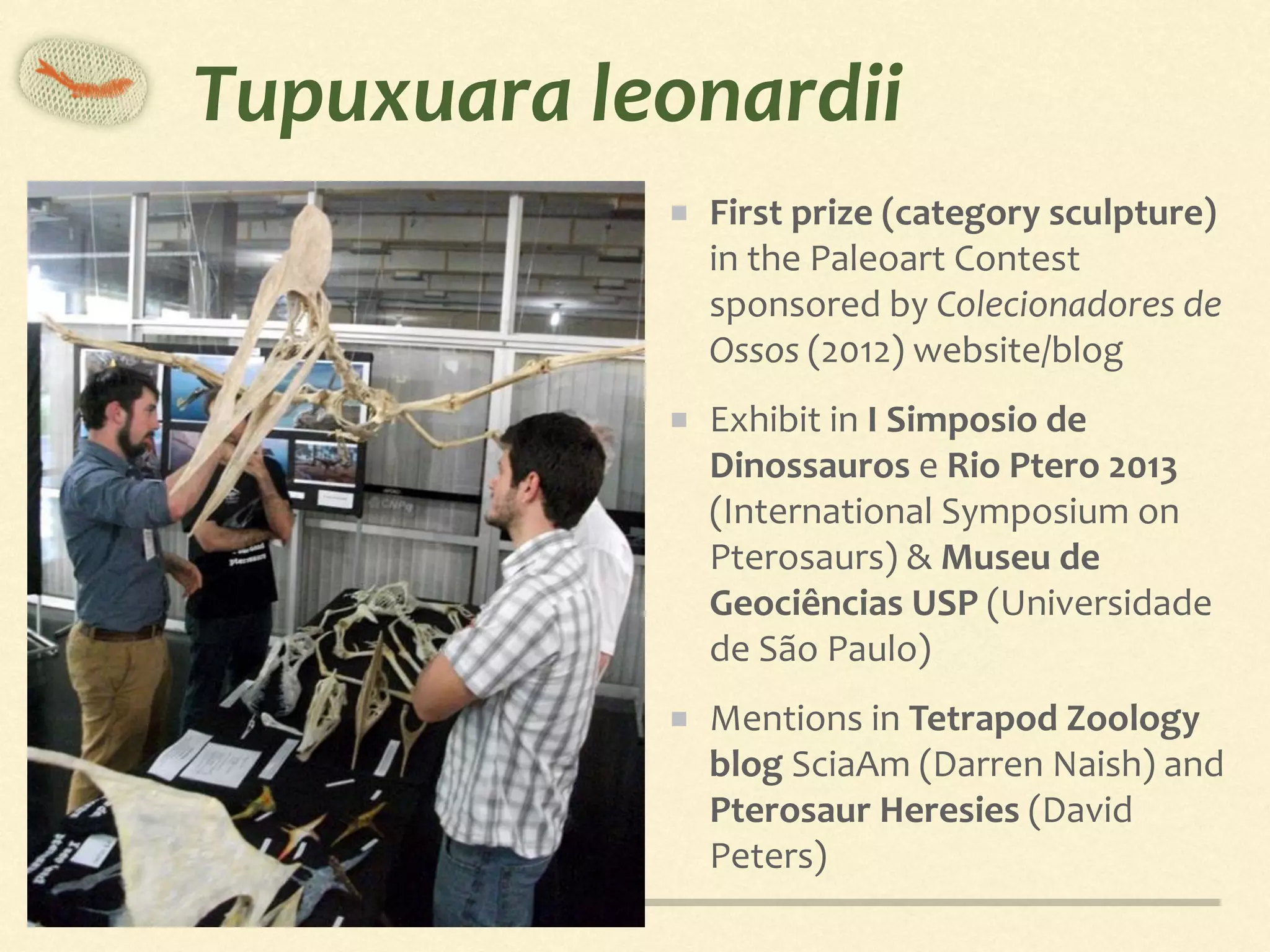 Tupuxuara	leonardii
First	prize	(category	sculpture)	
in	the	Paleoart	Contest	
sponsored	by	Colecionadores	de	
Ossos	(2012)	website/blog	
Exhibit	in	I	Simposio	de	
Dinossauros	e	Rio	Ptero	2013	
(International	Symposium	on	
Pterosaurs)	&	Museu	de	
Geociências	USP	(Universidade	
de	São	Paulo)	
Mentions	in	Tetrapod	Zoology	
blog	SciaAm	(Darren	Naish)	and	
Pterosaur	Heresies	(David	
Peters)
 