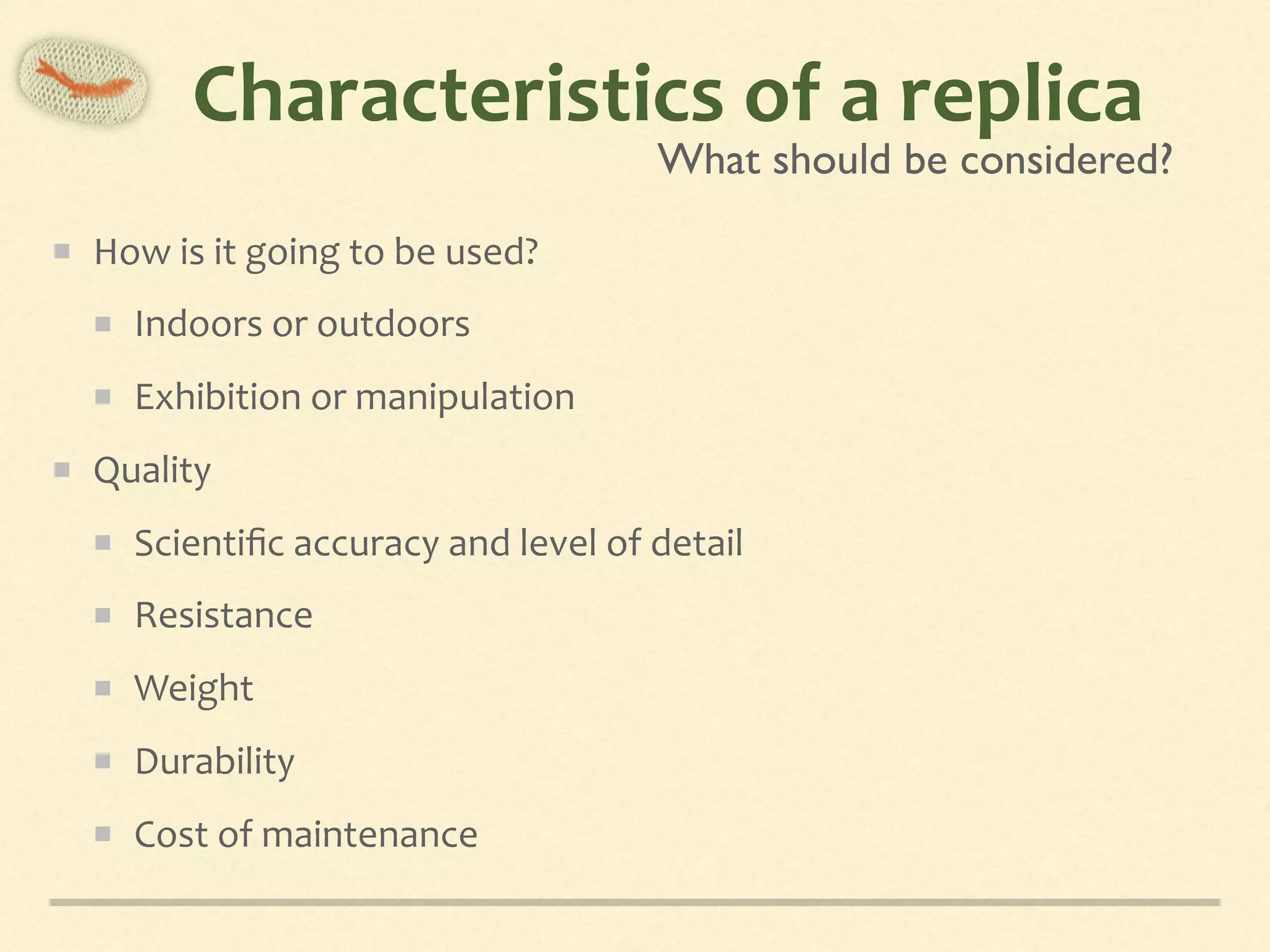 Characteristics	of	a	replica
How	is	it	going	to	be	used?	
Indoors	or	outdoors	
Exhibition	or	manipulation	
Quality	
Scientiﬁc	accuracy	and	level	of	detail	
Resistance	
Weight	
Durability	
Cost	of	maintenance
What should be considered?
 