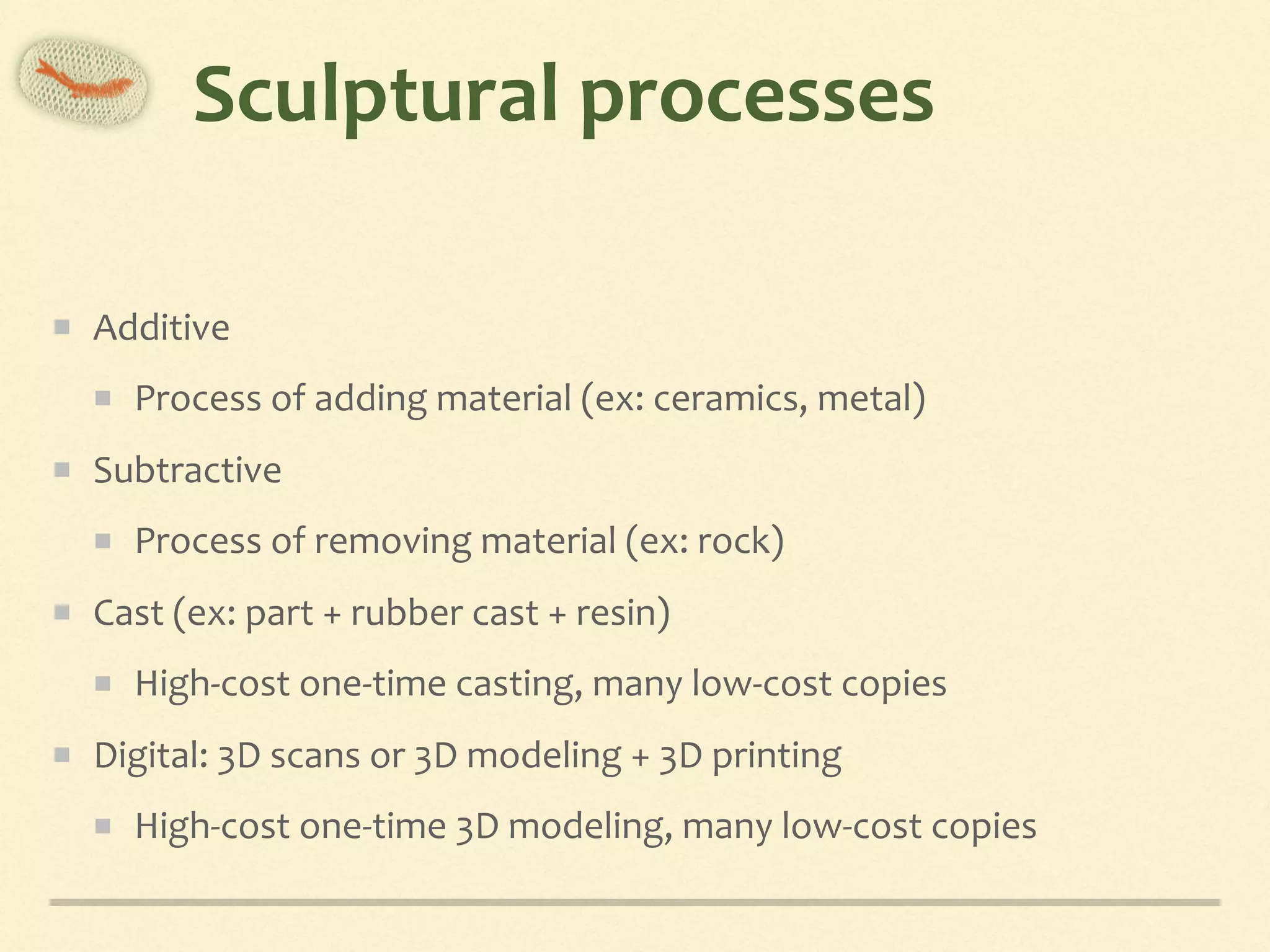 Sculptural	processes
Additive		
Process	of	adding	material	(ex:	ceramics,	metal)	
Subtractive		
Process	of	removing	material	(ex:	rock)	
Cast	(ex:	part	+	rubber	cast	+	resin)	
High-cost	one-time	casting,	many	low-cost	copies	
Digital:	3D	scans	or	3D	modeling	+	3D	printing	
High-cost	one-time	3D	modeling,	many	low-cost	copies
 