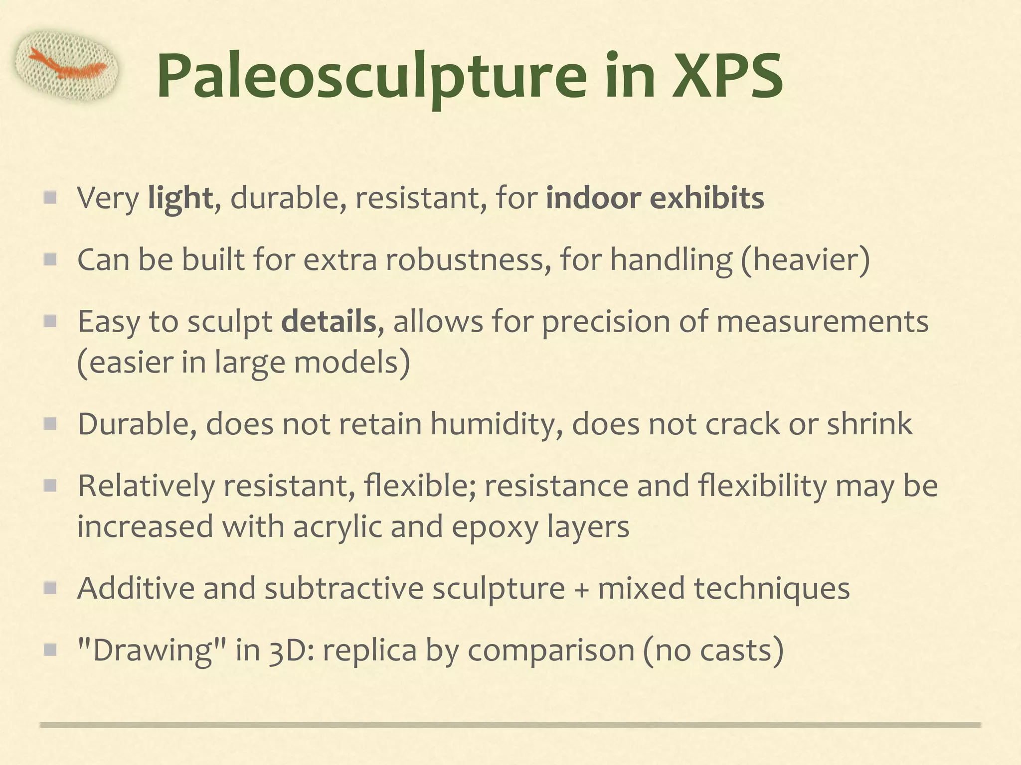 Paleosculpture	in	XPS
Very	light,	durable,	resistant,	for	indoor	exhibits	
Can	be	built	for	extra	robustness,	for	handling	(heavier)	
Easy	to	sculpt	details,	allows	for	precision	of	measurements	
(easier	in	large	models)	
Durable,	does	not	retain	humidity,	does	not	crack	or	shrink	
Relatively	resistant,	ﬂexible;	resistance	and	ﬂexibility	may	be	
increased	with	acrylic	and	epoxy	layers	
Additive	and	subtractive	sculpture	+	mixed	techniques	
"Drawing"	in	3D:	replica	by	comparison	(no	casts)
 