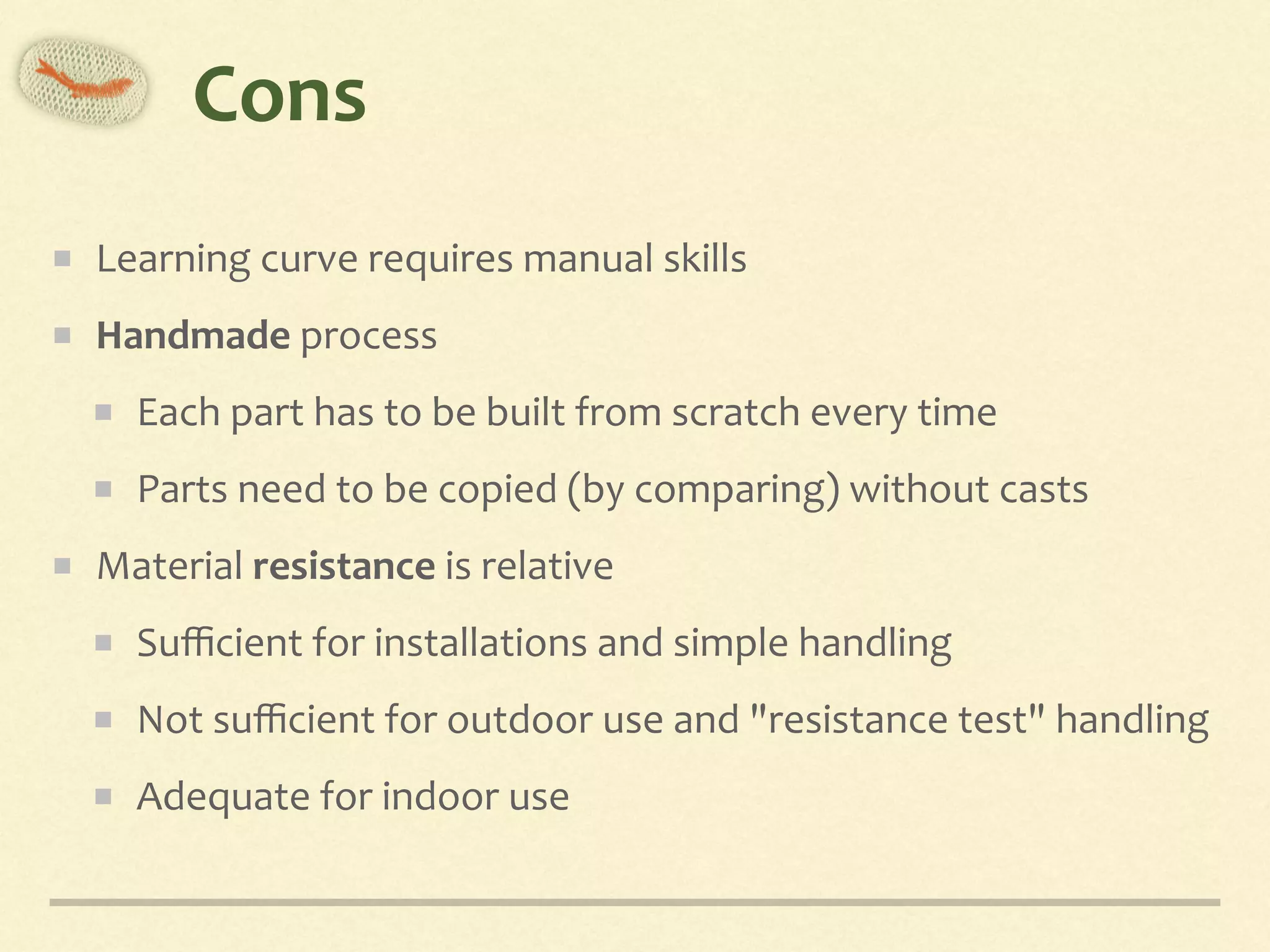 Cons
Learning	curve	requires	manual	skills	
Handmade	process	
Each	part	has	to	be	built	from	scratch	every	time	
Parts	need	to	be	copied	(by	comparing)	without	casts	
Material	resistance	is	relative	
Suﬃcient	for	installations	and	simple	handling	
Not	suﬃcient	for	outdoor	use	and	"resistance	test"	handling	
Adequate	for	indoor	use
 