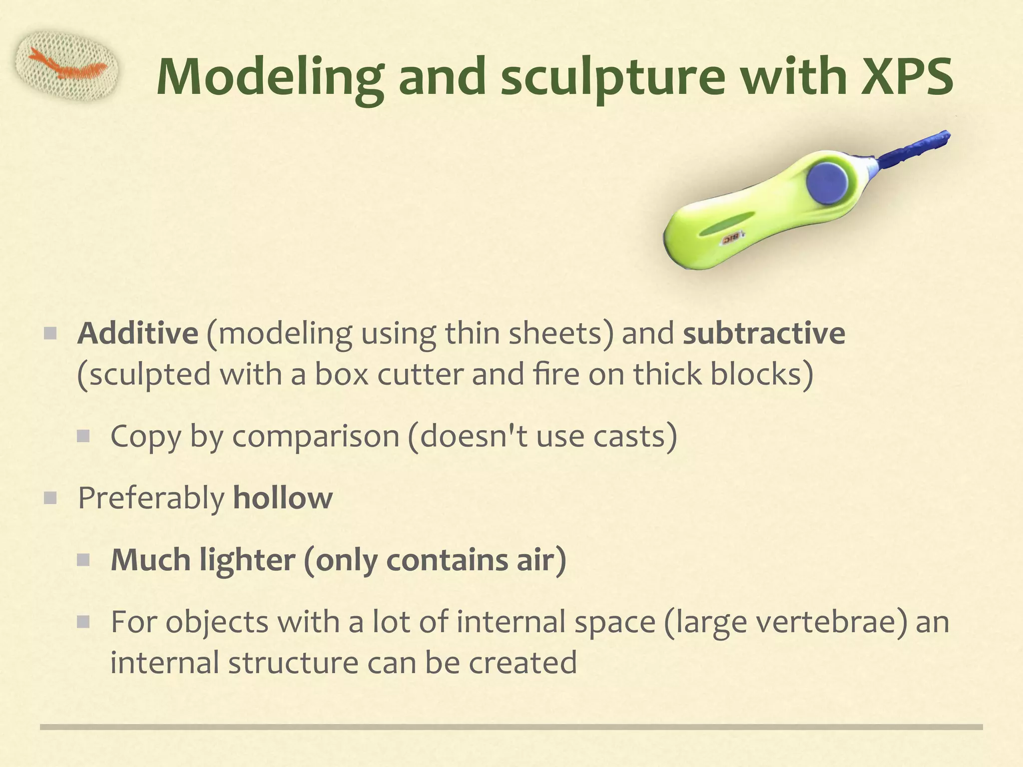 Modeling	and	sculpture	with	XPS
Additive	(modeling	using	thin	sheets)	and	subtractive	
(sculpted	with	a	box	cutter	and	ﬁre	on	thick	blocks)	
Copy	by	comparison	(doesn't	use	casts)	
Preferably	hollow	
Much	lighter	(only	contains	air)	
For	objects	with	a	lot	of	internal	space	(large	vertebrae)	an	
internal	structure	can	be	created
 