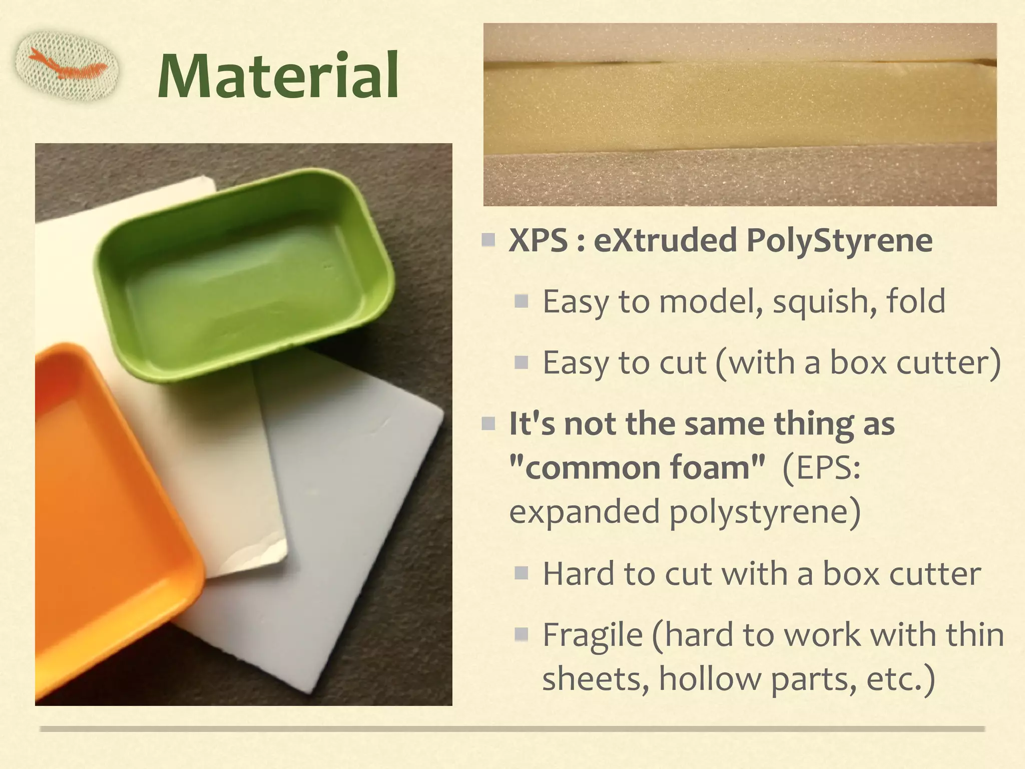 Material
XPS	:	eXtruded	PolyStyrene	
Easy	to	model,	squish,	fold	
Easy	to	cut	(with	a	box	cutter)	
It's	not	the	same	thing	as	
"common	foam"		(EPS:	
expanded	polystyrene)	
Hard	to	cut	with	a	box	cutter	
Fragile	(hard	to	work	with	thin	
sheets,	hollow	parts,	etc.)
 