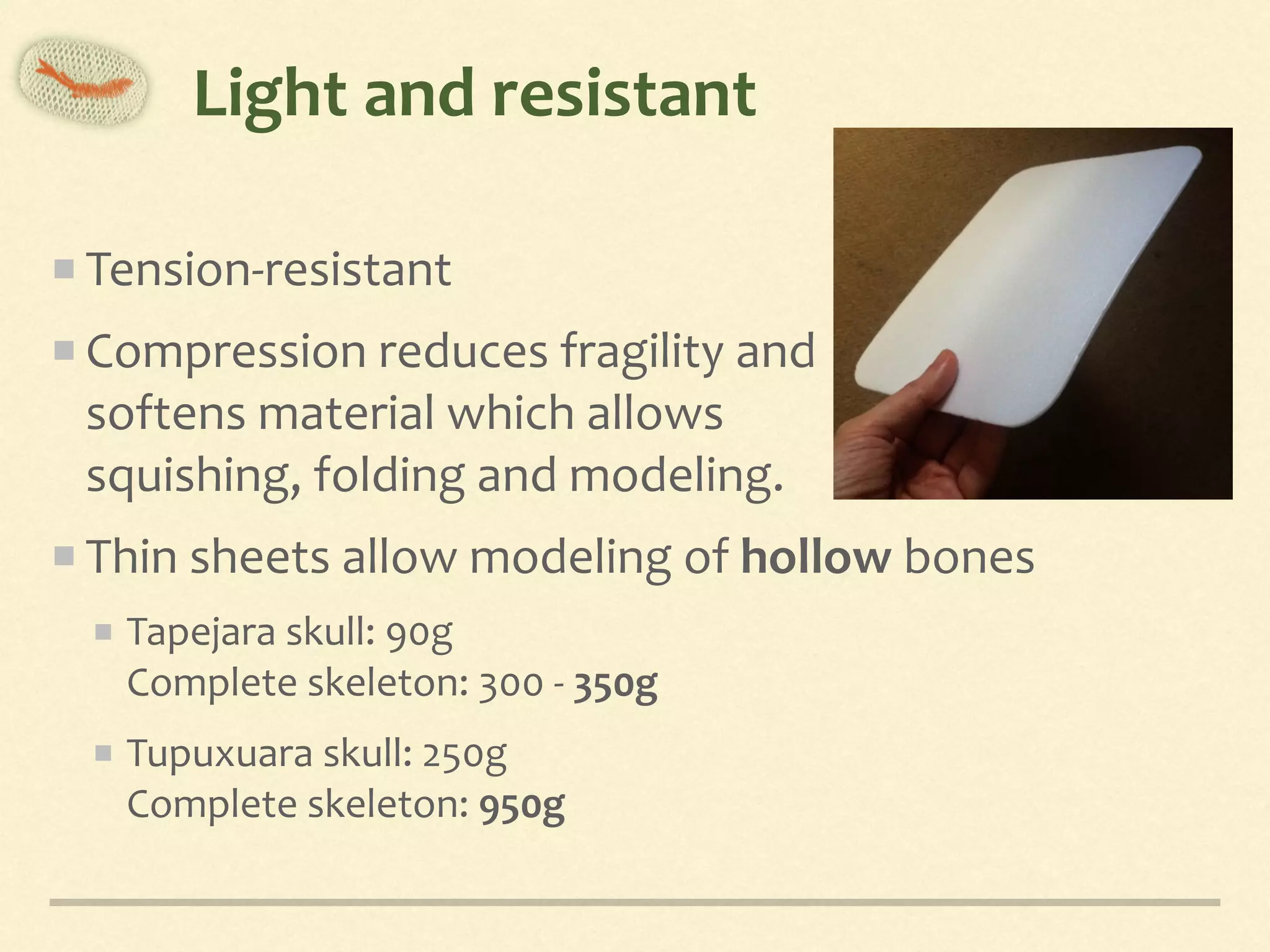 Light	and	resistant
Tension-resistant	
Compression	reduces	fragility	and 
softens	material	which	allows	 
squishing,	folding	and	modeling.	
Thin	sheets	allow	modeling	of	hollow	bones	
Tapejara	skull:	90g	 
Complete	skeleton:	300	-	350g	
Tupuxuara	skull:	250g	 
Complete	skeleton:	950g
 