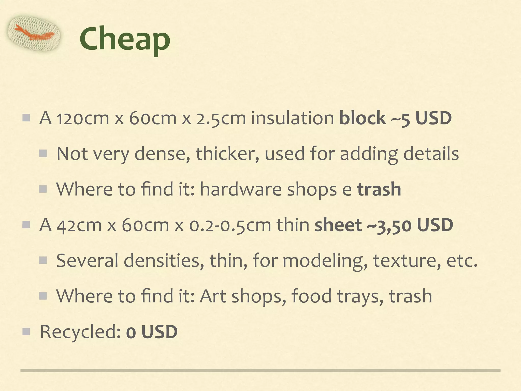 Cheap
A	120cm	x	60cm	x	2.5cm	insulation	block	~5	USD	
Not	very	dense,	thicker,	used	for	adding	details	
Where	to	ﬁnd	it:	hardware	shops	e	trash	
A	42cm	x	60cm	x	0.2-0.5cm	thin	sheet	~3,50	USD	
Several	densities,	thin,	for	modeling,	texture,	etc.	
Where	to	ﬁnd	it:	Art	shops,	food	trays,	trash	
Recycled:	0	USD
 