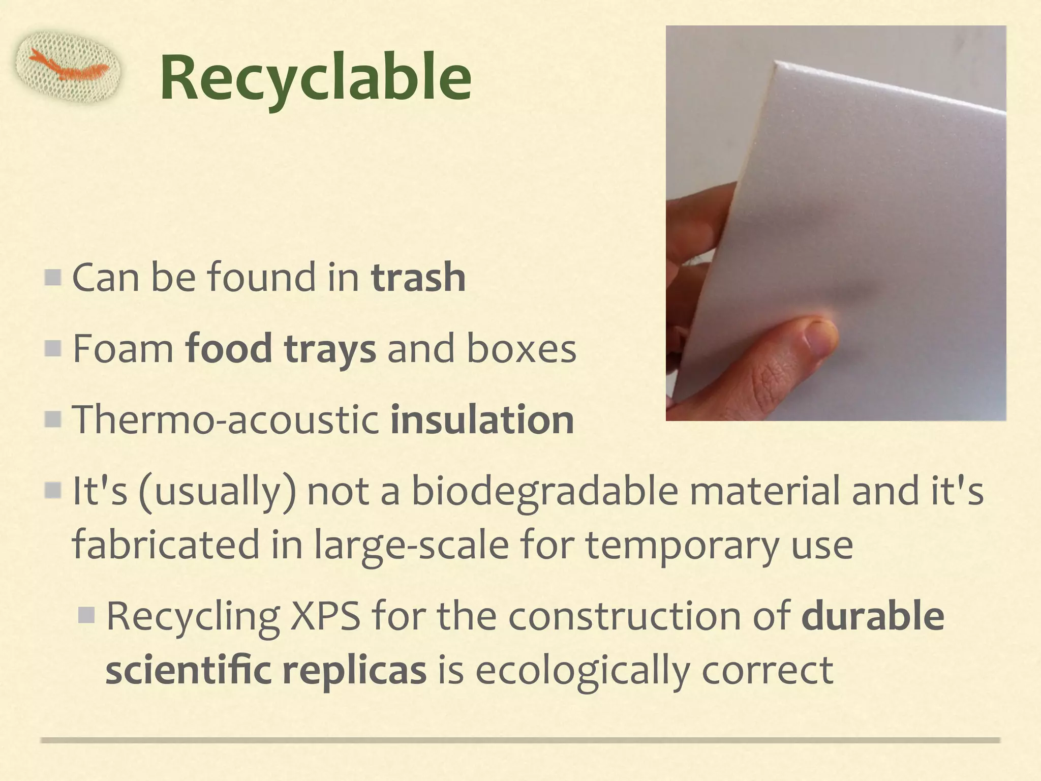 Recyclable
Can	be	found	in	trash	
Foam	food	trays	and	boxes	
Thermo-acoustic	insulation	
It's	(usually)	not	a	biodegradable	material	and	it's	
fabricated	in	large-scale	for	temporary	use	
Recycling	XPS	for	the	construction	of	durable	
scientiﬁc	replicas	is	ecologically	correct
 