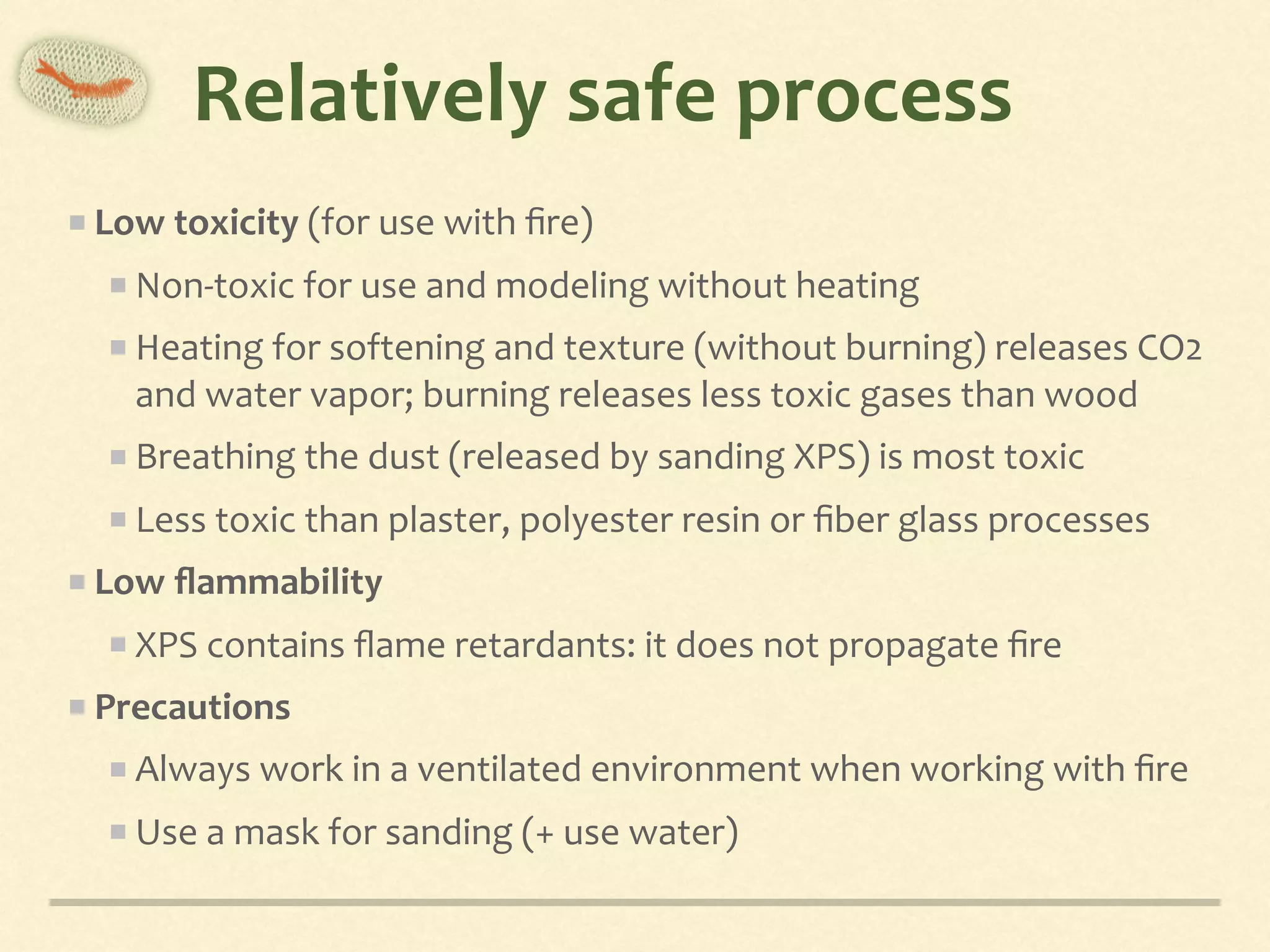 Relatively	safe	process
Low	toxicity	(for	use	with	ﬁre)	
Non-toxic	for	use	and	modeling	without	heating	
Heating	for	softening	and	texture	(without	burning)	releases	CO2	
and	water	vapor;	burning	releases	less	toxic	gases	than	wood	
Breathing	the	dust	(released	by	sanding	XPS)	is	most	toxic	
Less	toxic	than	plaster,	polyester	resin	or	ﬁber	glass	processes	
Low	ﬂammability	
XPS	contains	ﬂame	retardants:	it	does	not	propagate	ﬁre	
Precautions	
Always	work	in	a	ventilated	environment	when	working	with	ﬁre	
Use	a	mask	for	sanding	(+	use	water)
 