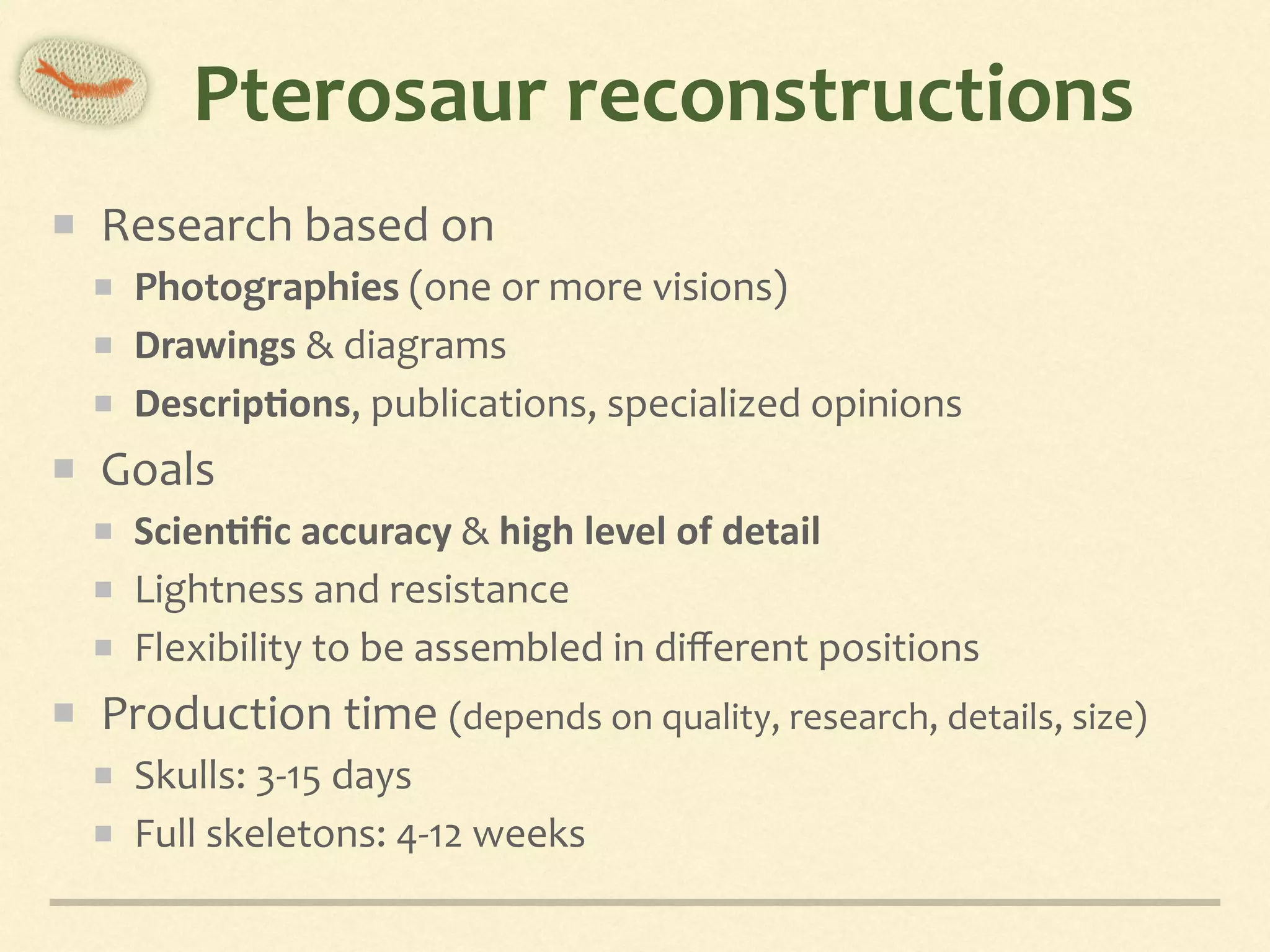Pterosaur	reconstructions
Research	based	on	
Photographies	(one	or	more	visions)	
Drawings	&	diagrams	
Descrip,ons,	publications,	specialized	opinions	
Goals	
Scien,ﬁc	accuracy	&	high	level	of	detail	
Lightness	and	resistance	
Flexibility	to	be	assembled	in	diﬀerent	positions	
Production	time	(depends	on	quality,	research,	details,	size)	
Skulls:	3-15	days	
Full	skeletons:	4-12	weeks
 