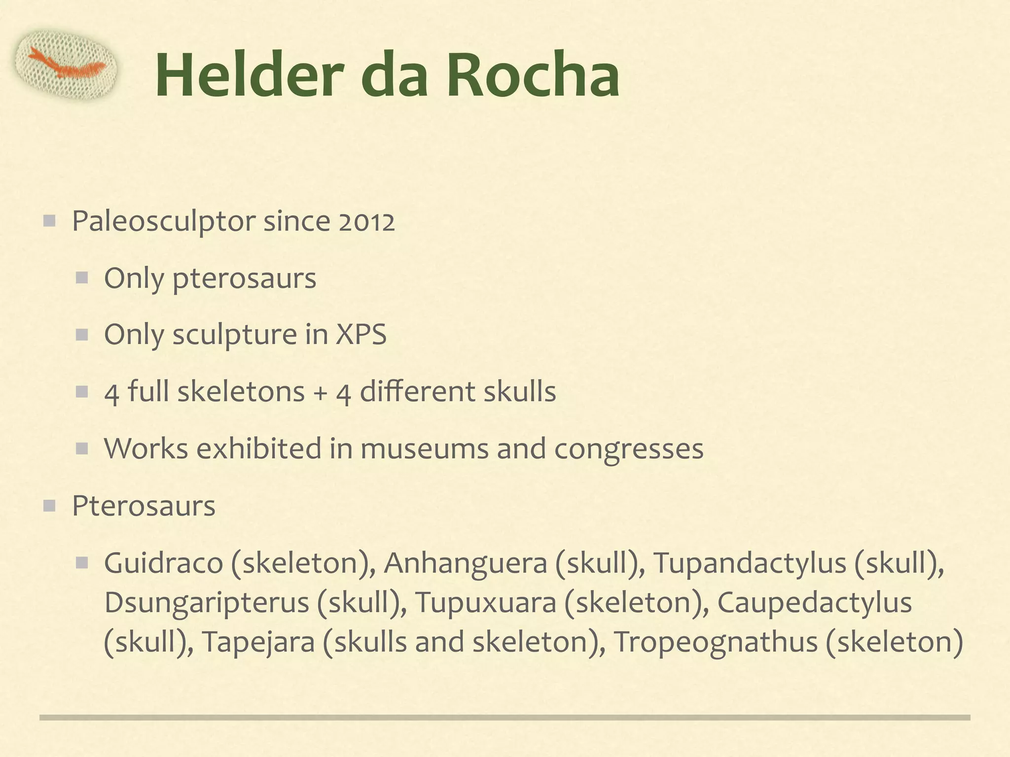 Helder	da	Rocha
Paleosculptor	since	2012	
Only	pterosaurs	
Only	sculpture	in	XPS	
4	full	skeletons	+	4	diﬀerent	skulls	
Works	exhibited	in	museums	and	congresses	
Pterosaurs	
Guidraco	(skeleton),	Anhanguera	(skull),	Tupandactylus	(skull),	
Dsungaripterus	(skull),	Tupuxuara	(skeleton),	Caupedactylus	
(skull),	Tapejara	(skulls	and	skeleton),	Tropeognathus	(skeleton)
 