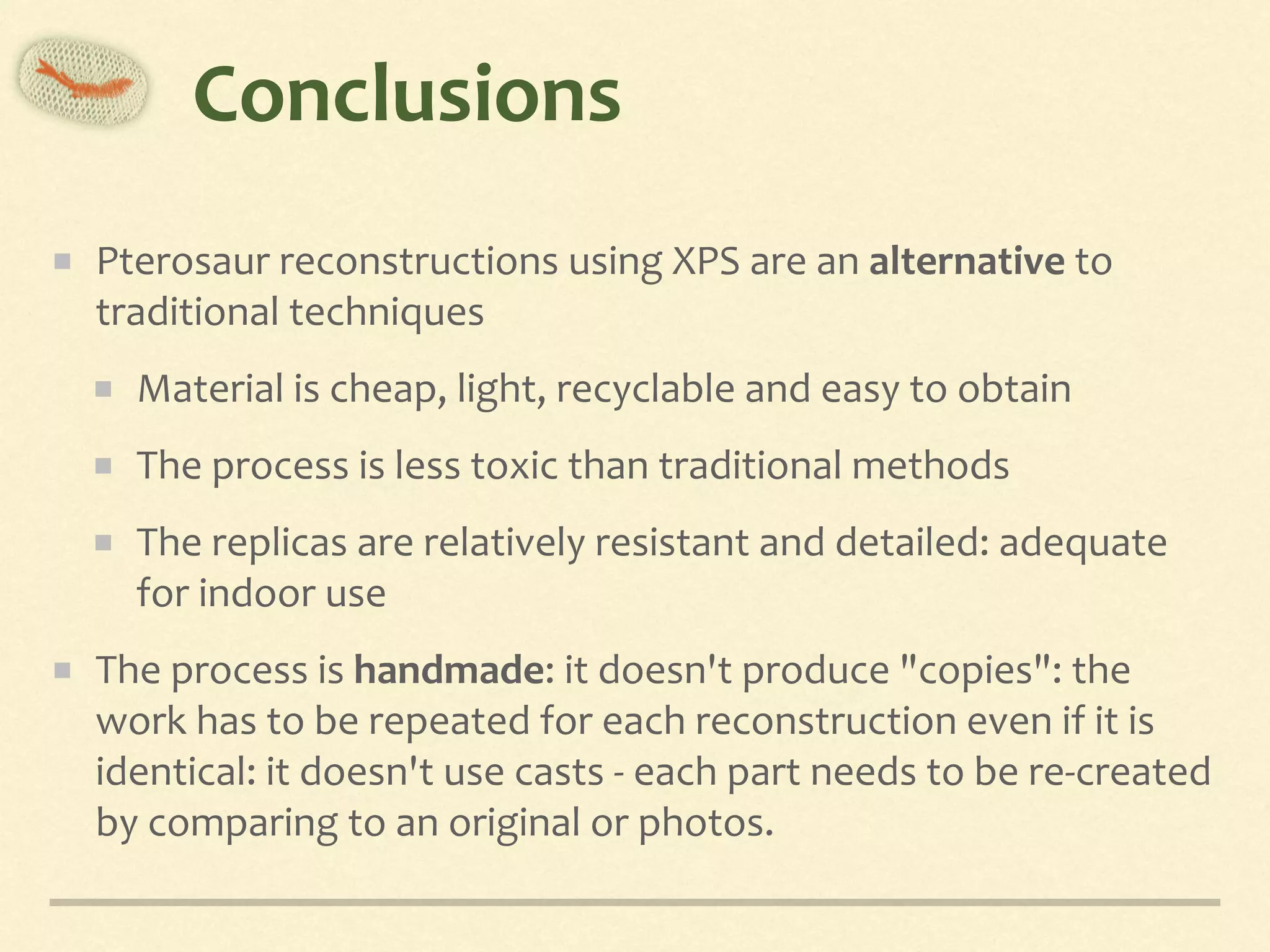 Conclusions
Pterosaur	reconstructions	using	XPS	are	an	alternative	to	
traditional	techniques	
Material	is	cheap,	light,	recyclable	and	easy	to	obtain	
The	process	is	less	toxic	than	traditional	methods	
The	replicas	are	relatively	resistant	and	detailed:	adequate	
for	indoor	use	
The	process	is	handmade:	it	doesn't	produce	"copies":	the	
work	has	to	be	repeated	for	each	reconstruction	even	if	it	is	
identical:	it	doesn't	use	casts	-	each	part	needs	to	be	re-created	
by	comparing	to	an	original	or	photos.
 