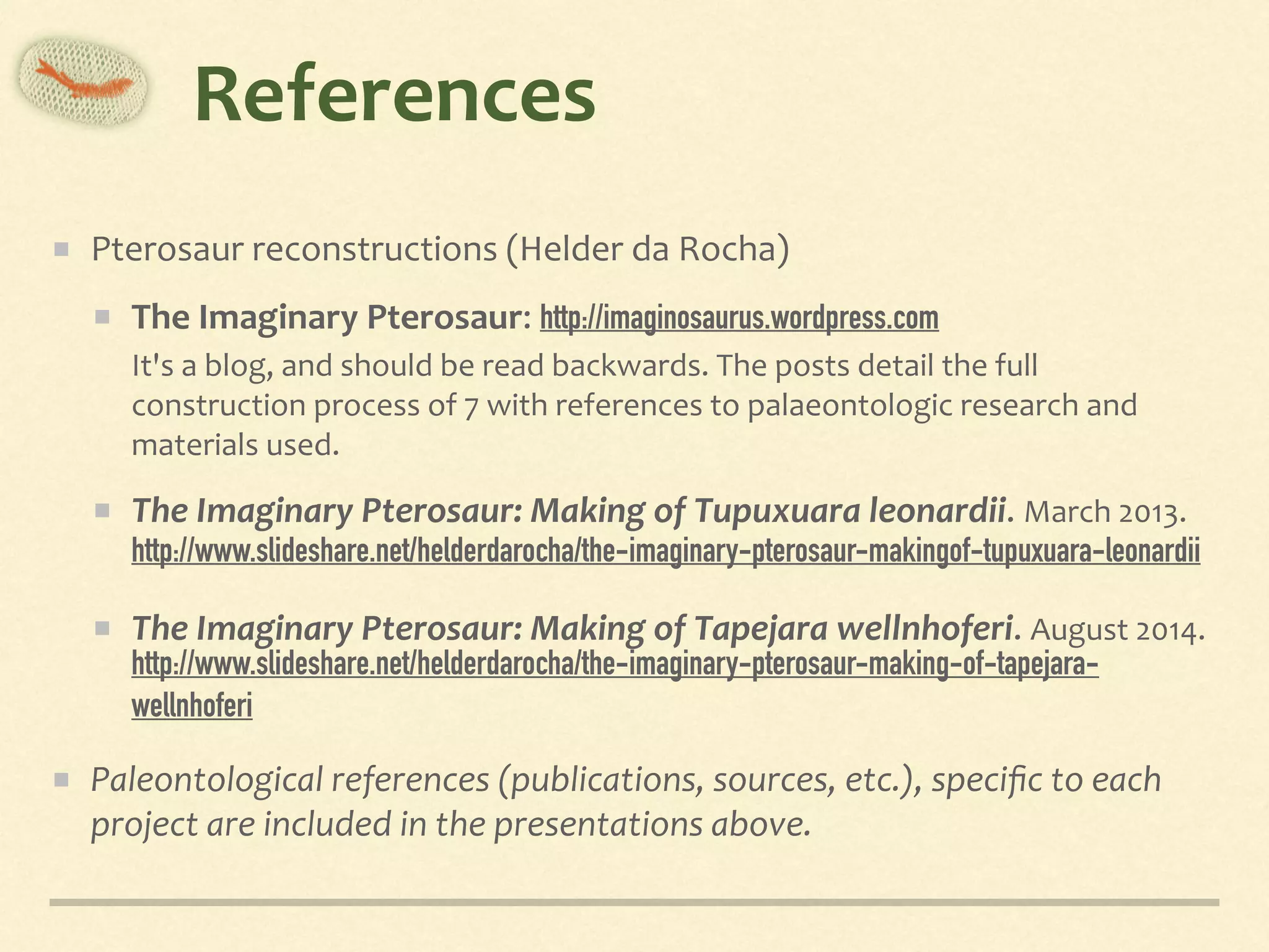References
Pterosaur	reconstructions	(Helder	da	Rocha)	
The	Imaginary	Pterosaur:	http://imaginosaurus.wordpress.com	 
It's	a	blog,	and	should	be	read	backwards.	The	posts	detail	the	full	
construction	process	of	7	with	references	to	palaeontologic	research	and	
materials	used.	
The	Imaginary	Pterosaur:	Making	of	Tupuxuara	leonardii.	March	2013.	 
http://www.slideshare.net/helderdarocha/the-imaginary-pterosaur-makingof-tupuxuara-leonardii 	
The	Imaginary	Pterosaur:	Making	of	Tapejara	wellnhoferi.	August	2014. 
http://www.slideshare.net/helderdarocha/the-imaginary-pterosaur-making-of-tapejara-
wellnhoferi	
Paleontological	references	(publications,	sources,	etc.),	speciﬁc	to	each	
project	are	included	in	the	presentations	above.
 