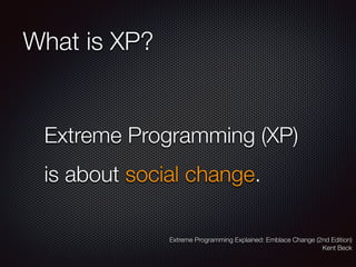 What is XP?
Extreme Programming (XP)
is about social change.
Extreme Programming Explained: Emblace Change (2nd Edition)
Kent Beck
 