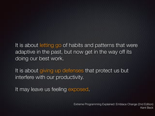 It is about letting go of habits and patterns that were
adaptive in the past, but now get in the way off its
doing our best work.
It is about giving up defenses that protect us but
interfere with our productivity.
It may leave us feeling exposed.
Extreme Programming Explained: Emblace Change (2nd Edition)
Kent Beck
 