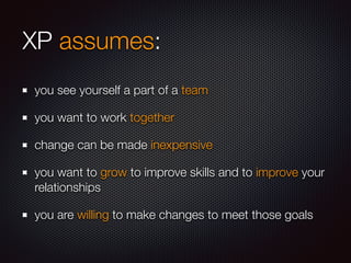 XP assumes:
you see yourself a part of a team
you want to work together
change can be made inexpensive
you want to grow to improve skills and to improve your
relationships
you are willing to make changes to meet those goals
 
