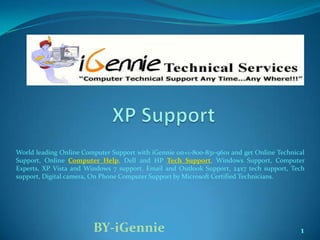 World leading Online Computer Support with iGennie on+1-800-831-9601 and get Online Technical
Support, Online Computer Help, Dell and HP Tech Support, Windows Support, Computer
Experts, XP Vista and Windows 7 support, Email and Outlook Support, 24x7 tech support, Tech
support, Digital camera, On Phone Computer Support by Microsoft Certified Technicians.




                        BY-iGennie                                                         1
 